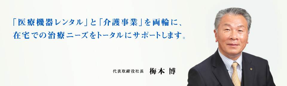 「医療機器レンタル」と「介護事業」を両輪に、在宅での治療ニーズをトータルにサポートします。代表取締役社長 梅本 博