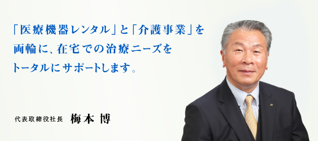 「医療機器レンタル」と「介護事業」を両輪に、在宅での治療ニーズをトータルにサポートします。代表取締役社長 梅本 博