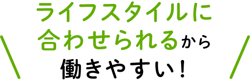 ライフスタイルに合わせられるから働きやすい！