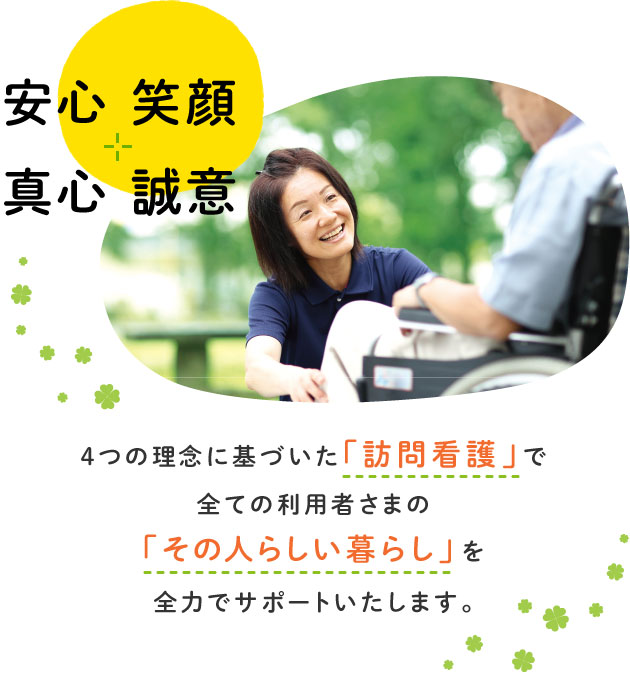 安心 笑顔 真心 誠意 4つの理念に基づいた「訪問看護」で全ての利用者さまの「その人らしい暮らし」を全力でサポートいたします。